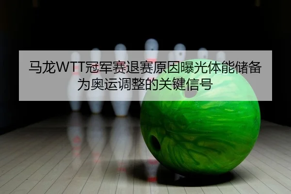 马龙WTT冠军赛退赛原因曝光体能储备为奥运调整的关键信号
